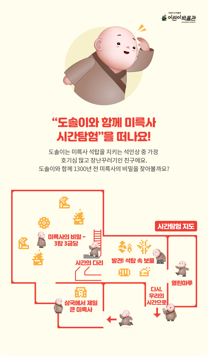 국립익산박물관 어린이박물관 '도솔이와 함께 미륵사 시간탐험'을 떠나요! 도솔이는 미륵사 석탑을 지키는 석인상 중 가장 호기심 많고 장난꾸러기인 친구에요. 도솔이와 함께 1300년 전 미륵사의 비밀을 찾아볼까요? 시간탐험지도로 입구로 들어가면 삼국에서 제일 큰 미륵사 전시실 &rarr; 미륵사의 비밀-3탑 3금당 &rarr; 시간의 다리 &rarr; 발견!석탑 속 보물 &rarr; 열린마루 &rarr; 다시,우리의 시간으로 &rarr; 출구 순으로 위치해있습니다.