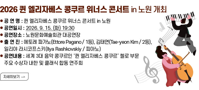 [제목] 2026 퀸 엘리자베스 콩쿠르 위너스 콘서트 in 노원 개최 [내용] ❍ 공 연 명 : 퀸 엘리자베스 콩쿠르 위너스 콘서트 in 노원 ❍ 공연일시 : 2026. 9. 15. (화) 19:30 ❍ 공연장소 : 노원문화예술회관 대공연장 ❍ 출 연 진 : 에토레 파가노(Ettore Pagano / 1등), 김태연(Tae-yeon Kim / 2등), 일리야 라시코프스키(Ilya Rashkovskiy / 피아노) ❍ 공연내용 : 세계 3대 음악 콩쿠르인 ‘퀸 엘리자베스 콩쿠르’ 첼로 부문 주요 수상자 내한 및 클래식 합동 연주회 [자세히 보기]