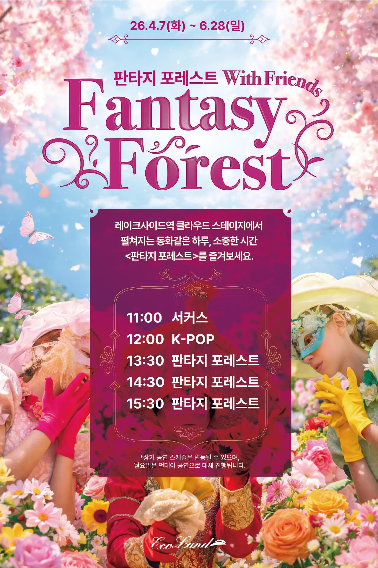 26.4.7(화) ~ 6.28(일) 판타지 포레스트 With Friends Fantasy Forest 레이크사이드역 클라우드 스테이지에서 펼쳐지는 동화같은 하루, 소중한 시간 <판타지 포레스트>를 즐겨보세요. 11:00 서커스 12:00 K-POP 13:30 판타지 포레스트 14:30 판타지 포레스트 15:30 판타지 포레스트 *상기 공연 스케줄은 변동될 수 있으며, 월요일은 먼데이 공연으로 대체 진행됩니다.