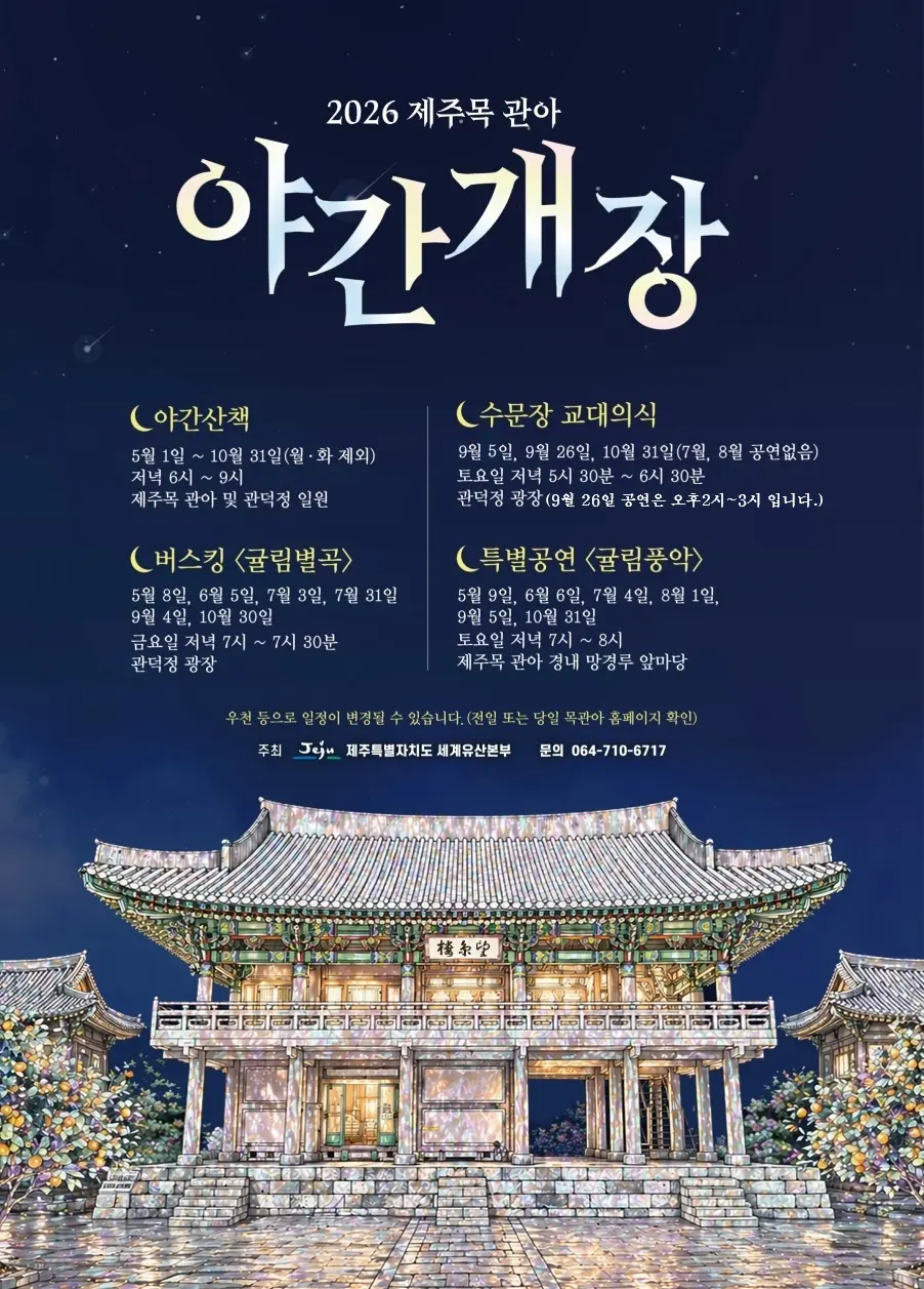 2026 제주목 관아 야간개장 야간산책 5월 1일 ~ 10월 31일(월·화 제외) 저녁 6시 ~ 9시 제주목 관아 및 관덕정 일원 수문장 교대의식 9월 5일, 9월 26일, 10월 31일(7월, 8월 공연없음) 토요일 저녁 5시 30분 ~ 6시 30분 관덕정 광장(9월 26일 공연은 오후 2시~3시입니다.) 버스킹 <귤림별곡> 5월 8일, 6월 5일, 7월 3일, 7월 31일 9월 4일, 10월 30일 금요일 저녁 7시 ~ 7시 30분 관덕정 광장 특별공연 <귤림풍악> 5월 9일, 6월 6일, 7월 4일, 8월 1일, 9월 5일, 10월 31일 토요일 저녁 7시 ~ 8시 제주목 관아 경내 망경루 앞마당 우천 등으로 일정이 변경될 수 있습니다. (전일 또는 당일 문화유산 홈페이지 확인) 주최 제주특별자치도 세계유산본부 문의 064-710-6717