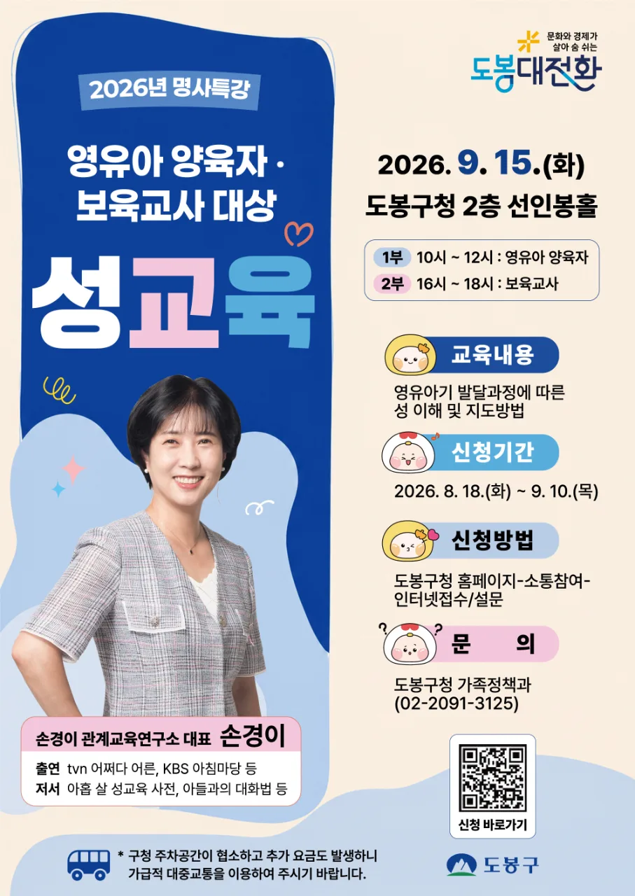 문화와 경제가 살아 숨 쉬는 도봉대전환 2026년 명사특강 영유아 양육자·보육교사 대상 성교육 일시: 2026. 9. 15.(화) 장소: 도봉구청 2층 선인봉홀 1부 10시 ~ 12시 : 영유아 양육자 2부 16시 ~ 18시 : 보육교사 강사: 손경이 (손경이 관계교육연구소 대표) 출연: tvN 어쩌다 어른, KBS 아침마당 등 저서: 아홉 살 성교육 사전, 아들과의 대화법 등 교육내용: 영유아기 발달과정에 따른 성 이해 및 지도방법 신청기간: 2026. 8. 18.(화) ~ 9. 10.(목) 신청방법: 도봉구청 홈페이지 - 소통참여 - 인터넷접수/설문 문의: 도봉구청 가족정책과 (02-2091-3125) 구청 주차공간이 협소하고 추가 요금도 발생하니 가급적 대중교통을 이용하여 주시기 바랍니다. 도봉구