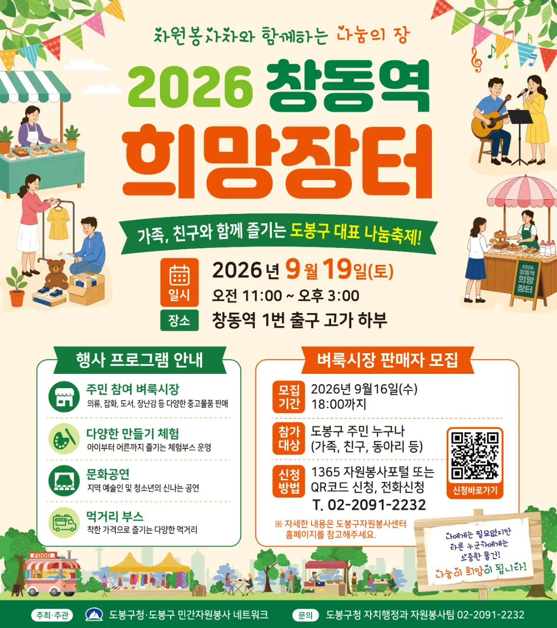 자원봉사자와 함께하는 나눔의 장 2026 창동역 희망장터 가족, 친구와 함께 즐기는 도봉구 대표 나눔축제! [행사 개요] 일시: 2026년 9월 19일(토) 오전 11:00 ~ 오후 3:00 장소: 창동역 1번 출구 고가 하부 [행사 프로그램 안내] 주민 참여 벼룩시장: 의류, 잡화, 도서, 장난감 등 다양한 중고물품 판매 다양한 만들기 체험: 아이부터 어른까지 즐기는 체험부스 운영 문화공연: 지역 예술인 및 청소년의 신나는 공연 먹거리 부스: 착한 가격으로 즐기는 다양한 먹거리 [벼룩시장 판매자 모집] 모집기간: 2026년 9월 16일(수) 18:00까지 참가대상: 도봉구 주민 누구나 (가족, 친구, 동아리 등) 신청방법: 1365 자원봉사포털 또는 QR코드 신청, 전화신청 (T. 02-2091-2232) ※ 자세한 내용은 도봉구자원봉사센터 홈페이지를 참고해주세요. 나에게는 필요없지만 다른 누군가에게는 소중한 물건! 나눔이 희망이 됩니다! 주최·주관: 도