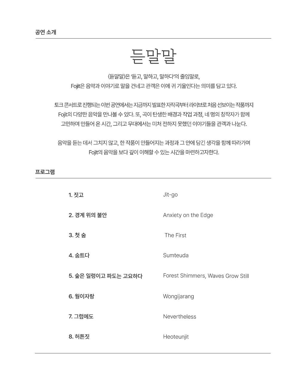 공연 소개 듣말말 <듣말말〉은 '듣고, 말하고, 말하다'의 줄임말로, Fojit은 음악과 이야기로 말을 건네고 관객은 이에 귀 기울인다는 의미를 담고 있다. 토크 콘서트로 진행되는 이번 공연에서는 지금까지 발표한 자작곡부터 라이브로 처음 선보이는 작품까지 Fojit의 다양한 음악을 만나볼 수 있다. 또, 곡이 탄생한 배경과 작업 과정, 네 명의 창작자가 함께 고민하며 만들어 온 시간, 그리고 무대에서는 미처 전하지 못했던 이야기들을 관객과 나눈다. 음악을 듣는 데서 그치지 않고, 한 작품이 만들어지는 과정과 그 안에 담긴 생각을 함께 따라가며 Fojit의 음악을 보다 깊이 이해할 수 있는 시간을 마련하고자한다. 프로그램 1. 짓고 Jit-go 2. 경계 위의 불안 Anxiety on the Edge 3. 첫 숨 The First 4. 숨트다 Sumteuda 5. 숲은 일렁이고 파도는 고요하다 Forest Shimmers, Waves Grow Still 6