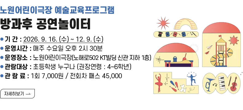 [제목] 노원어린이극장 예술교육프로그램 <방과후 공연놀이터> [내용] ❍ 기 간 : 2026. 9. 16. (수) ~ 12. 9. (수) ❍ 운영시간 : 매주 수요일 오후 2시 30분 ❍ 운영장소 : 노원어린이극장(노해로502 KT빌딩 신관 지하 1층) ❍ 관람대상 : 초등학생 누구나 (권장연령 : 4~6학년) ❍ 관 람 료 : 1회 7,000원 / 전회차 패스 45,000 [자세히 보기]