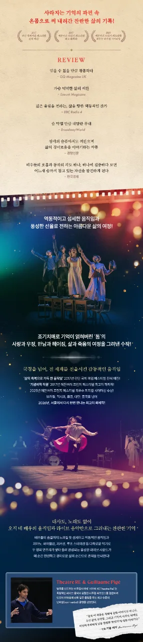 역동적이고 섬세한 움직임과 풍성한 선율로 전하는 아름다운 삶의 여정! ‘인간과 삶의 유약함’ 그리고 ‘기억이 사라진 순간에도 영원히 남을 무언가’ 조기치매로 기억이 얽히고 그 기억마저 잃어가는 한 남자의 사랑과 우정, 만남과 헤어짐, 삶과 죽음의 여정을 따라가는 <​​​​네이처 오브 포겟팅>은 ‘인간과 삶의 유약함’ 그리고 ‘기억이 사라진 순간에도 영원히 남을 무언가’를 감동적으로 그려낸다. 대사와 노래 없이 오직 네 배우의 역동적이고 섬세한 신체언어, 그리고 피아노, 바이올린, 퍼커션, 루프스테이션을 넘나드는 2인조 라이브 밴드의 강렬한 음악만으로 기억의 파편과 감정의 흐름을 압도적인 몰입감으로 구현하고 찬란하고 경이로운 삶의 순간을 선사한다. 오리지널 프로덕션 ‘시어터 리(Theatre Re)’의 연출 겸 안무가 기욤 피지(Guillaume Pigé)가 올해도 어김없이 국내 배우와 연주자, 스태프들과 긴밀한 협업을 이어간다