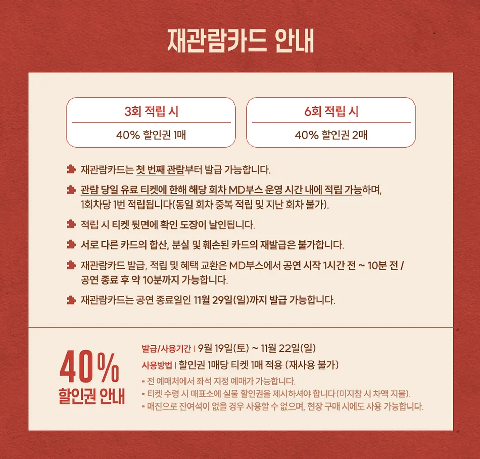 재관람카드 안내 3회 적립 시 40% 할인권 1매 ★재관람카드는 첫 번째 관람부터 발급 가능합니다. 6회 적립 시 40% 할인권 2매 ★관람 당일 유료 티켓에 한해 해당 회차 MD부스 운영 시간 내에 적립 가능하며, 1회차당 1번 적립됩니다(동일 회차 중복 적립 및 지난 회차 불가). ★적립 시 티켓 뒷면에 확인 도장이 날인됩니다. ★ 서로 다른 카드의 합산, 분실 및 훼손된 카드의 재발급은 불가합니다. ★ 재관람카드 발급, 적립 및 혜택 교환은 MD부스에서 공연 시작 1시간 전 ~ 10분전/ 공연 종료 후 약 10분까지 가능합니다. ★재관람카드는 공연 종료일인 11월 29일(일)까지 발급 가능합니다. 발급/사용기간 9월 19일(토) ~ 11월 22일(일) 40% 사용방법 할인권 1매당 티켓 1매 적용 (재사용 불가) 할인권 안내 •전 예매처에서 좌석 지정 예매가 가능합니다. •티켓 수령 시 매표소에 실물 할인권을 제시하셔야 합니다(미지참 시 차액 지불). . • 매진으로 잔여석이